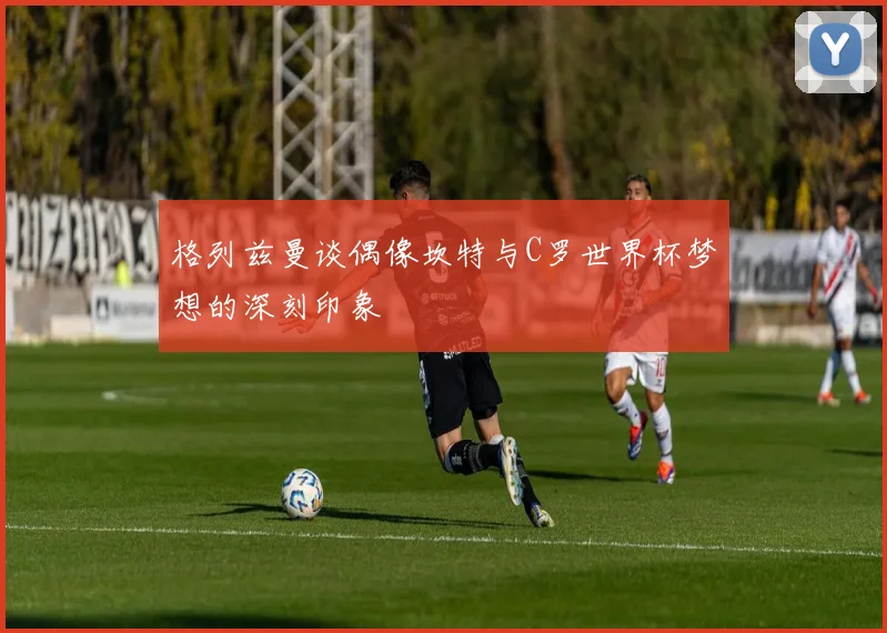 格列兹曼谈偶像坎特与C罗世界杯梦想的深刻印象