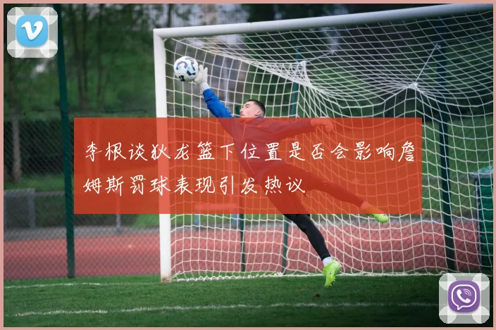 李根谈狄龙篮下位置是否会影响詹姆斯罚球表现引发热议