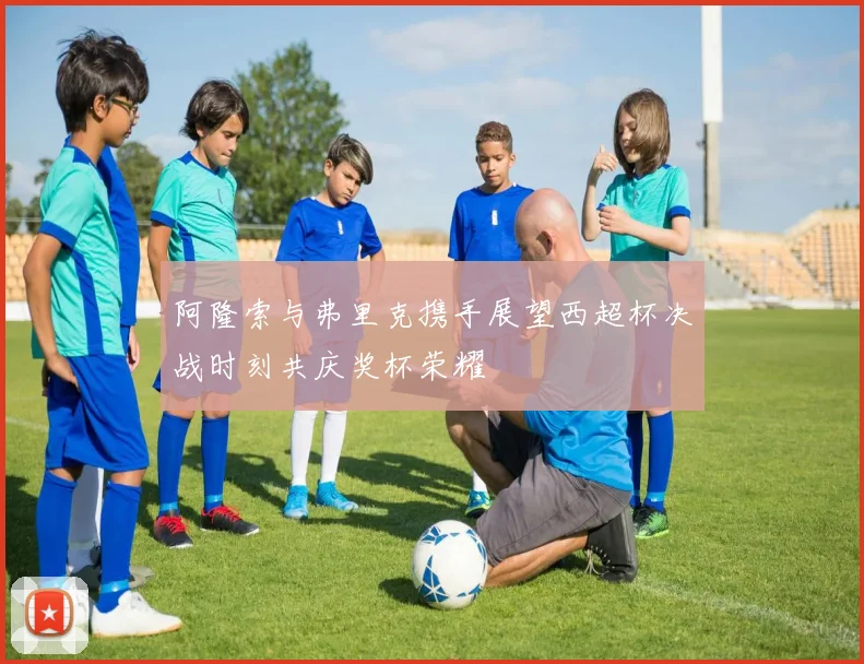阿隆索与弗里克携手展望西超杯决战时刻共庆奖杯荣耀