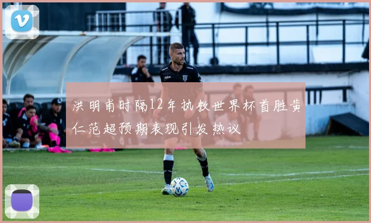 洪明甫时隔12年执教世界杯首胜黄仁范超预期表现引发热议