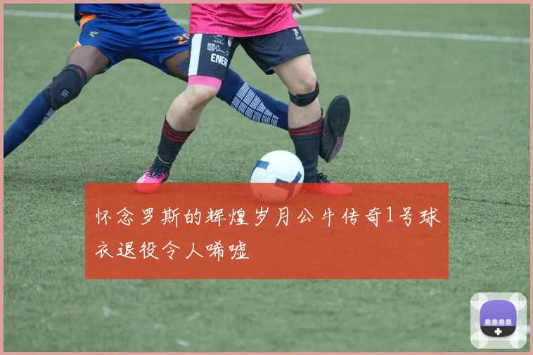 怀念罗斯的辉煌岁月公牛传奇1号球衣退役令人唏嘘