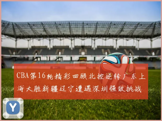CBA第16轮精彩回顾北控逆转广东上海大胜新疆辽宁遭遇深圳强敌挑战