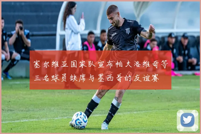 塞尔维亚国家队宣布帕夫洛维奇等三名球员缺席与墨西哥的友谊赛