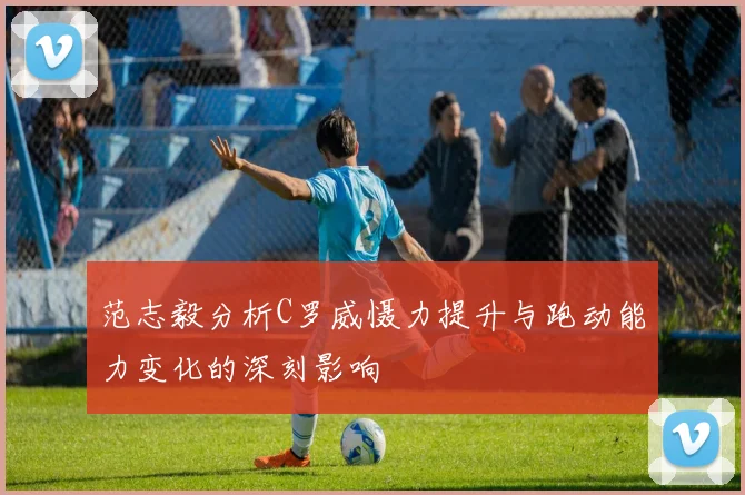 范志毅分析C罗威慑力提升与跑动能力变化的深刻影响
