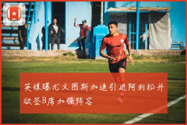 英媒曝尤文图斯加速引进阿利松并欲签B席加强阵容