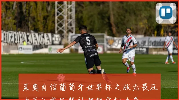 莱奥自信葡萄牙世界杯之旅无畏压力无论首发替补都能贡献力量