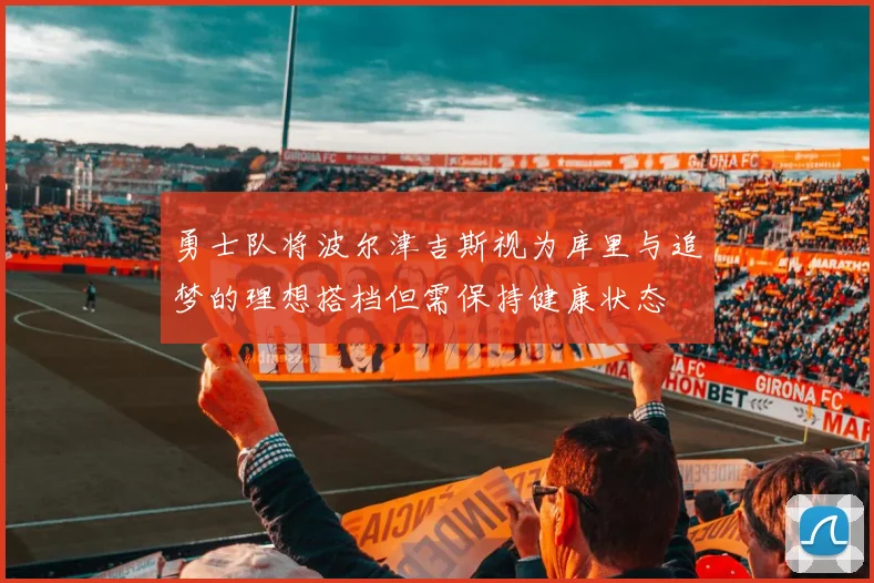 勇士队将波尔津吉斯视为库里与追梦的理想搭档但需保持健康状态