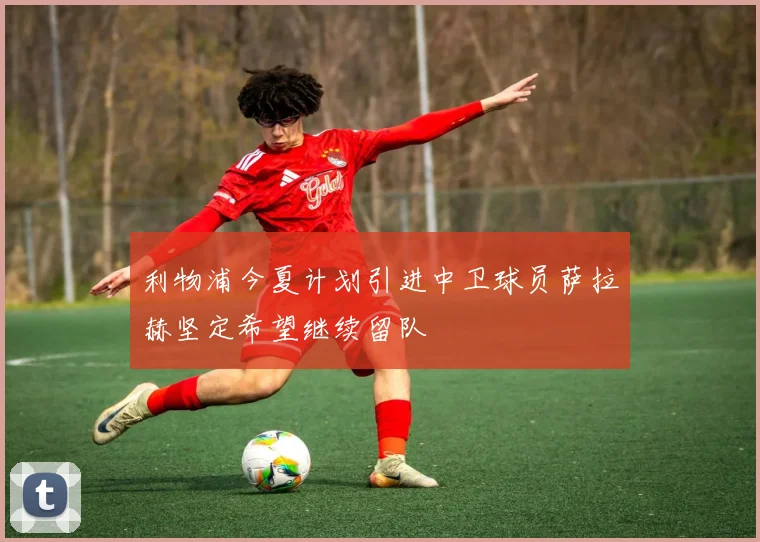 利物浦今夏计划引进中卫球员萨拉赫坚定希望继续留队