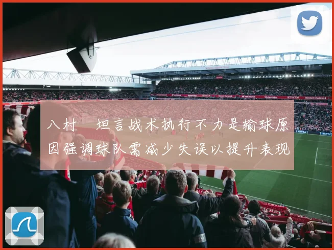八村塁坦言战术执行不力是输球原因强调球队需减少失误以提升表现