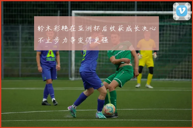 铃木彩艳在亚洲杯后收获成长决心不止步力争变得更强