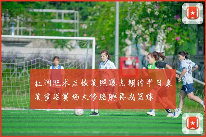 杜润旺术后恢复照曝光期待早日康复重返赛场大修胳膊再战篮球
