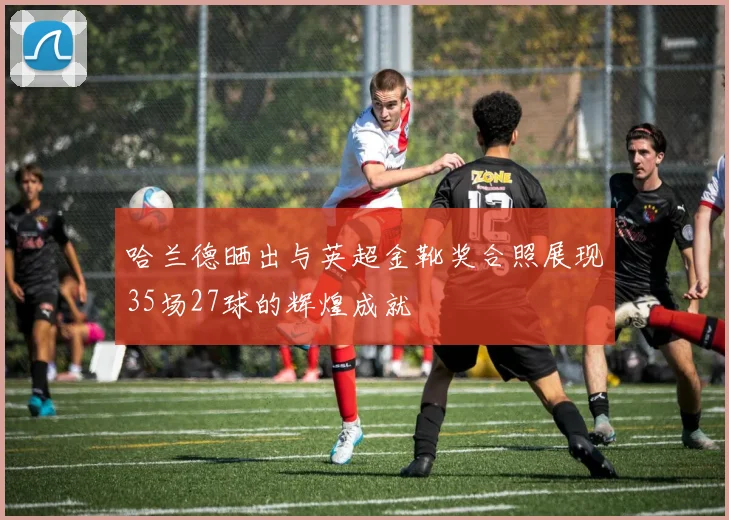 哈兰德晒出与英超金靴奖合照展现35场27球的辉煌成就
