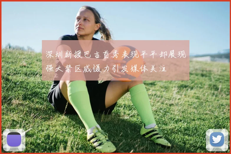 深圳新援巴吉首秀表现平平却展现强大禁区威慑力引发媒体关注