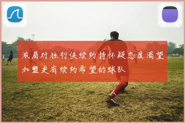浓眉对独行侠续约持怀疑态度渴望加盟更有续约希望的球队