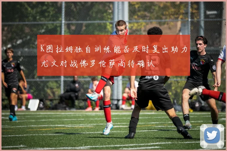 K图拉姆独自训练能否及时复出助力尤文对战佛罗伦萨尚待确认