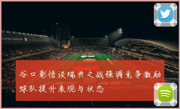 谷口彰悟谈瑞典之战强调竞争激励球队提升表现与状态