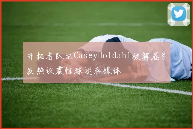 开拓者队记CaseyHoldahl被解雇引发热议震惊球迷和媒体