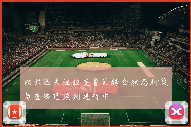 切尔西关注拉克鲁瓦转会动态科莫与查洛巴谈判进行中