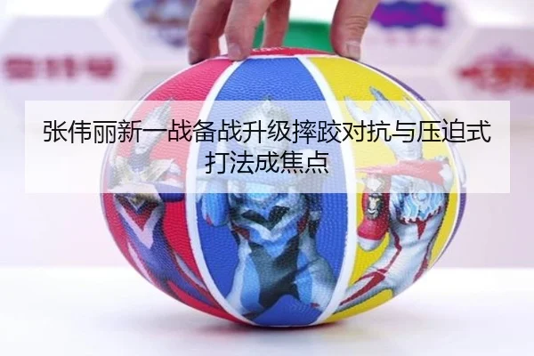 张伟丽新一战备战升级摔跤对抗与压迫式打法成焦点 - kaiyun